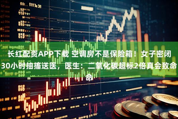长红配资APP下载 空调房不是保险箱！女子密闭30小时抽搐送医，医生：二氧化碳超标2倍真会致命
