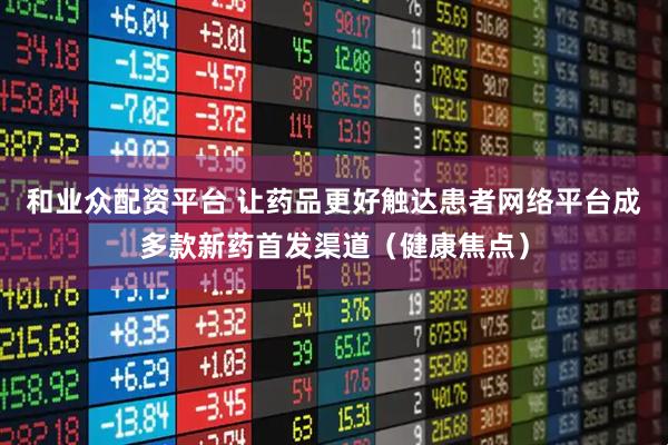 和业众配资平台 让药品更好触达患者网络平台成多款新药首发渠道（健康焦点）