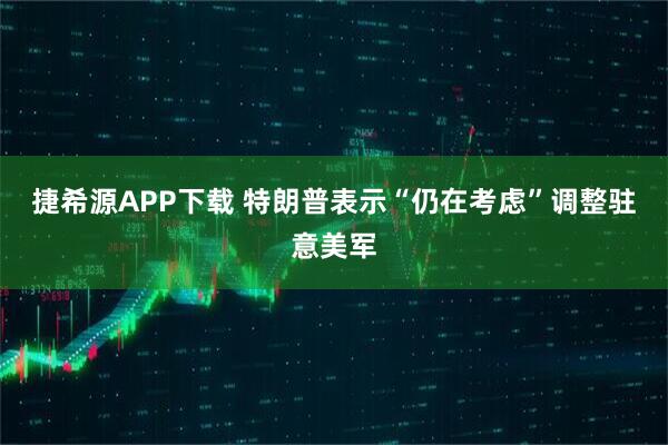 捷希源APP下载 特朗普表示“仍在考虑”调整驻意美军