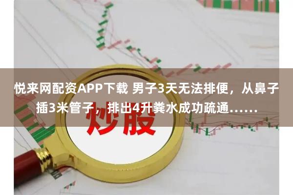 悦来网配资APP下载 男子3天无法排便，从鼻子插3米管子，排出4升粪水成功疏通……