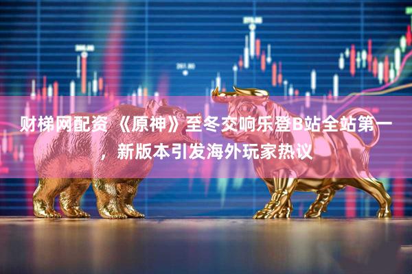 财梯网配资 《原神》至冬交响乐登B站全站第一，新版本引发海外玩家热议