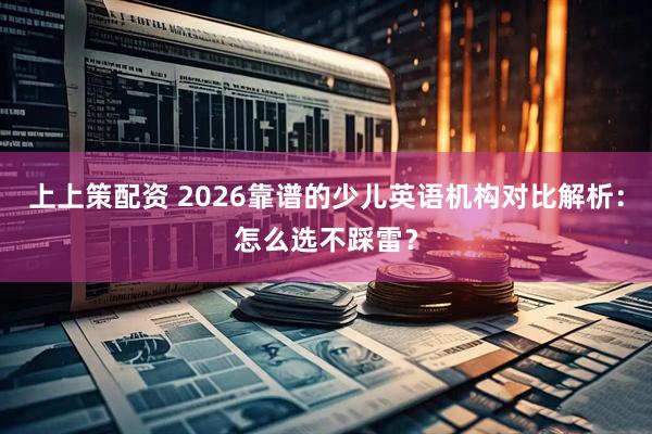 上上策配资 2026靠谱的少儿英语机构对比解析：怎么选不踩雷？