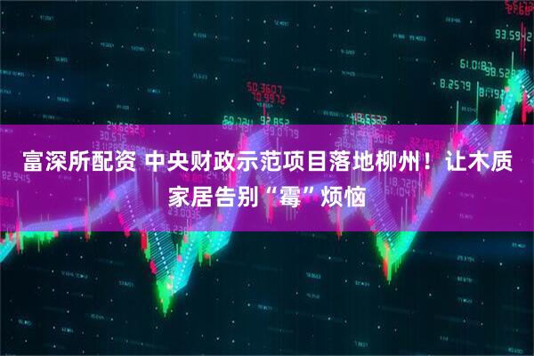 富深所配资 中央财政示范项目落地柳州！让木质家居告别“霉”烦恼