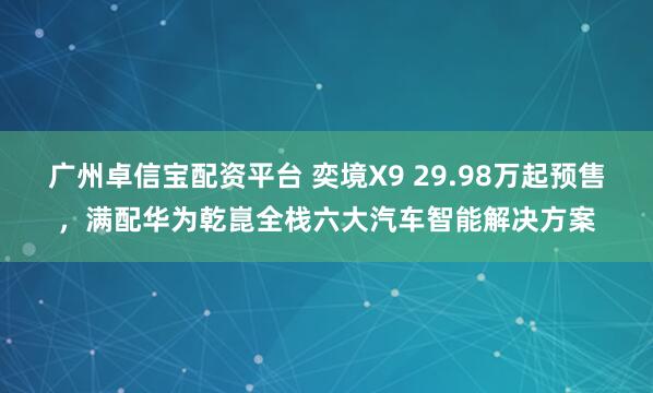 广州卓信宝配资平台 奕境X9 29.98万起预售，满配华为乾崑全栈六大汽车智能解决方案