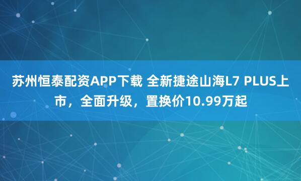 苏州恒泰配资APP下载 全新捷途山海L7 PLUS上市，全面升级，置换价10.99万起