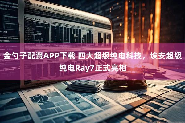 金勺子配资APP下载 四大超级纯电科技，埃安超级纯电Ray7正式亮相